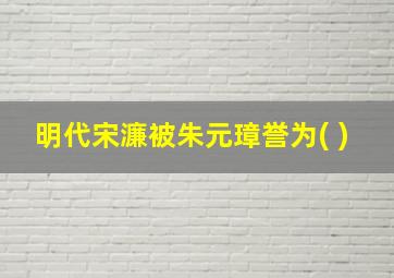 明代宋濂被朱元璋誉为( )